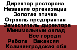 Директор ресторана › Название организации ­ Золотая птичка › Отрасль предприятия ­ Заместитель директора › Минимальный оклад ­ 50 000 - Все города Работа » Вакансии   . Калининградская обл.,Советск г.